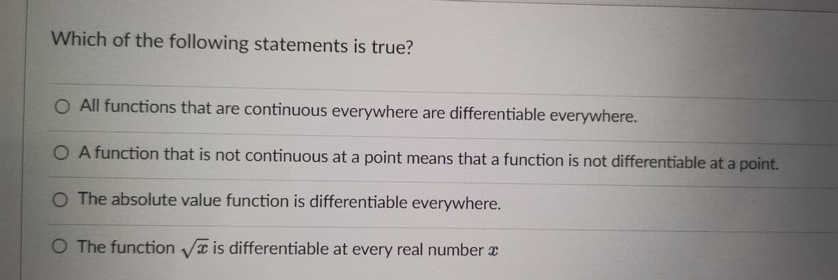 Which of the following statements is true?
O All functions that are continuous everywhere are differentiable everywhere.
O A function that is not continuous at a point means that a function is not differentiable at a point.
O The absolute value function is differentiable everywhere.
O The function is differentiable at every real number