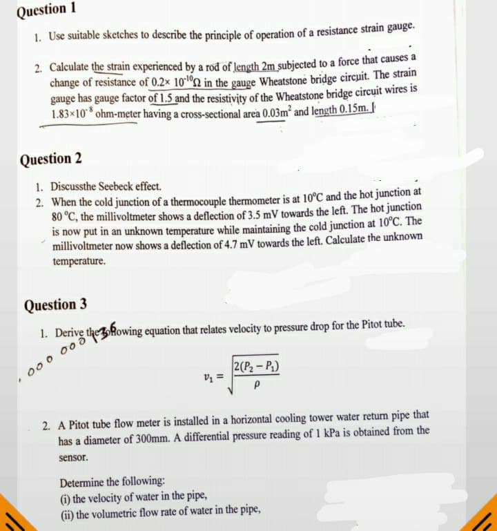 Question 1
1. Use suitable sketches to describe the principle of operation of a resistance strain gauge.
2. Calculate the strain experienced by a rod of length 2m subjected to a force that causes a
change of resistance of 0.2x 102 in the gauge Wheatstone bridge circuit. The strain
gauge has gauge factor of 1.5 and the resistivity of the Wheatstone bridge circuit wires is
1.83×10* ohm-meter having a cross-sectional area 0.03m² and length 0.15m. |
Question 2
1. Discussthe Seebeck effect.
2. When the cold junction of a thermocouple thermometer is at 10°C and the hot junction at
80 °C, the millivoltmeter shows a deflection of 3.5 mV towards the left. The hot junction
is now put in an unknown temperature while maintaining the cold junction at 10°C. The
millivoltmeter now shows a deflection of 4.7 mV towards the left. Calculate the unknown
temperature.
Question 3
1. Derive the Rowing equation that relates velocity to pressure drop for the Pitot tube.
000 00
2(P2-P.)
V =
2. A Pitot tube flow meter is installed in a horizontal cooling tower water return pipe that
has a diameter of 300mm. A differential pressure reading of 1 kPa is obtained from the
sensor.
Determine the following:
(i) the velocity of water in the pipe,
(ii) the volumetric flow rate of water in the pipe,
