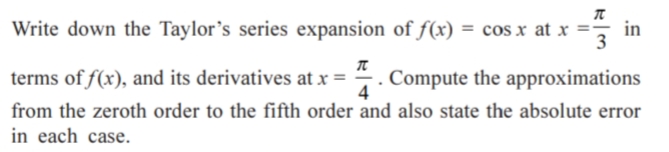 Write down the Taylor's series expansion of f(x) = cos x at x =
in
3
terms of f(x), and its derivatives at x =
. Compute the approximations
4
from the zeroth order to the fifth order and also state the absolute error
in each case.

