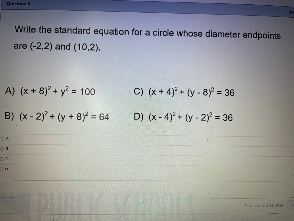 Question 5
20
Write the standard equation for a circle whose diameter endpoints
are (-2,2) and (10,2).
A) (x + 8)² + y? = 100
C) (x + 4)+ (y - 8)² = 36
%3D
B) (x - 2) + (y + 8)? = 64
D) (x - 4) + (y - 2)² = 36
%3D
O A
O B
OD
Quiz saved at 11:04am
