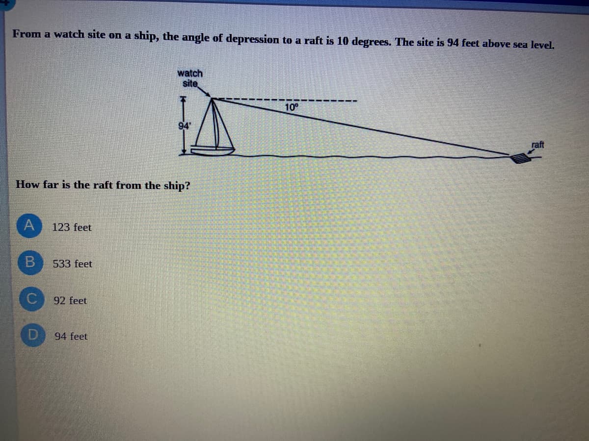 From a watch site on a ship, the angle of depression to a raft is 10 degrees. The site is 94 feet above sea level.
watch
site
10°
raft
How far is the raft from the ship?
A
123 feet
533 feet
92 feet
94 feet
