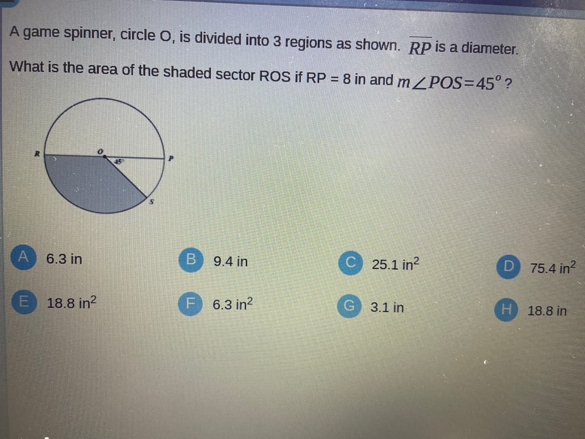 A game spinner, circle O, is divided into 3 regions as shown. RP is a diameter.
What is the area of the shaded sector ROS if RP = 8 in and m/POS=45° ?
%3D
A 6.3 in
9.4 in
25.1 in?
D 75.4 in?
E 18.8 in?
F 6.3 in?
3.1 in
H 18.8 in
