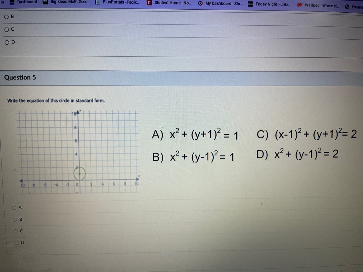Dashboard
Big Ideas Math Geo..
a PlusPortals- Redik.
n Student Home | No.
O My Dashboard -Stu..
Friday Night Funki.
W Wattpad - Where st.
6 Payme
O B
OD
Question 5
Write the equation of this circle in standard form.
10
A) x? + (y+1)° = 1
C) (x-1)2 + (y+1)²= 2
9.
B) x² + (y-1) = 1
D) x? + (y-1)² = 2
4
-10
-8
-4
2 0
4
10
O A
O B
OC
O D
