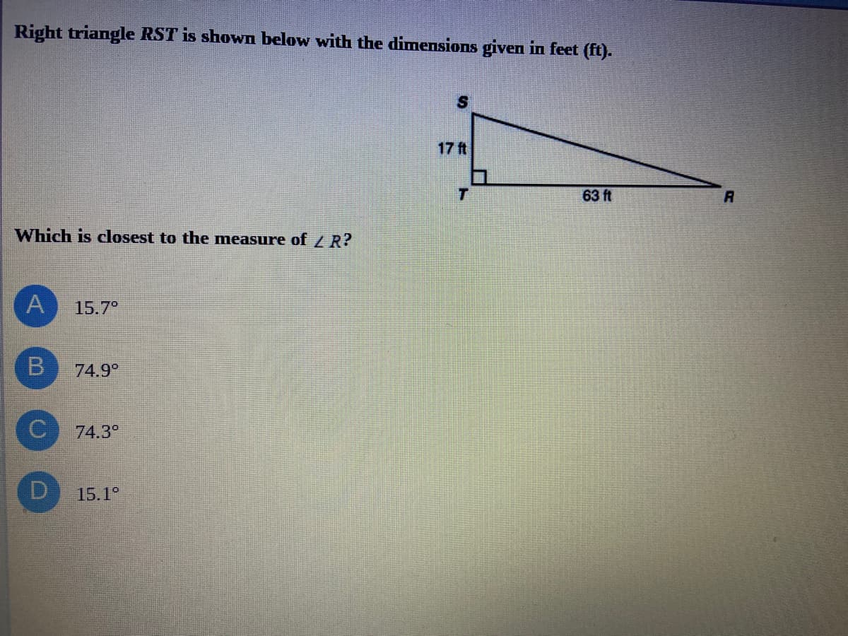 Right triangle RST is shown below with the dimensions given in feet (ft).
17 ft
T.
63 ft
R
Which is closest to the measure of R?
15.7
74.9°
74.3°
15.1°
B.
