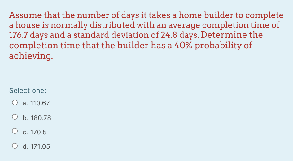 Assume that the number of days it takes a home builder to complete
a house is normally distributed with an average completion time of
176.7 days and a standard deviation of 24.8 days. Determine the
completion time that the builder has a 40% probability of
achieving.
Select one:
a. 110.67
O b. 180.78
O c. 170.5
O d. 171.05
