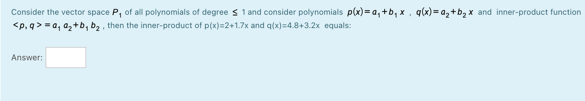 Consider the vector space P, of all polynomials of degree < 1 and consider polynomials p(x)= a,+b, x , q(x)= a,+b2 x and inner-product function
<p, q > = a, a,+b, b, , then the inner-product of p(x)=2+1.7x and q(x)=4.8+3.2x equals:
Answer:
