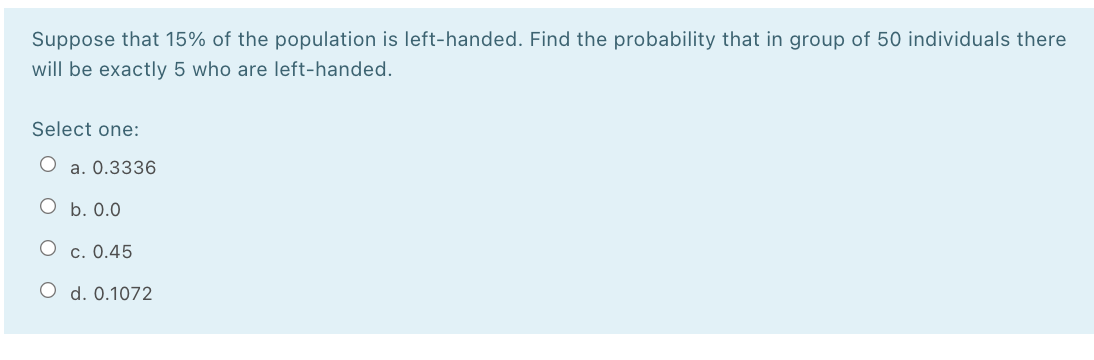 Suppose that 15% of the population is left-handed. Find the probability that in group of 50 individuals there
will be exactly 5 who are left-handed.
Select one:
O a. 0.3336
O b. 0.0
c. 0.45
O d. 0.1072
