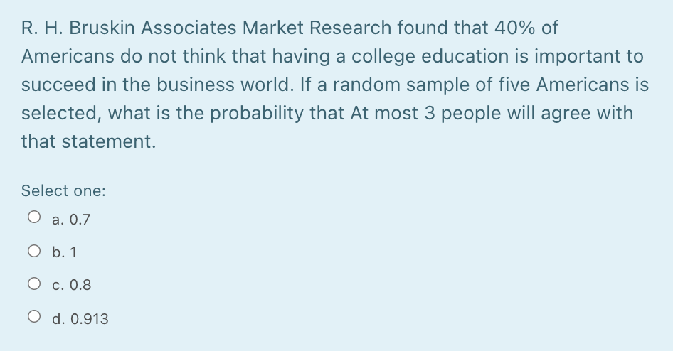 R. H. Bruskin Associates Market Research found that 40% of
Americans do not think that having a college education is important to
succeed in the business world. If a random sample of five Americans is
selected, what is the probability that At most 3 people will agree with
that statement.
Select one:
O a. 0.7
O b. 1
О с. 0.8
O d. 0.913
