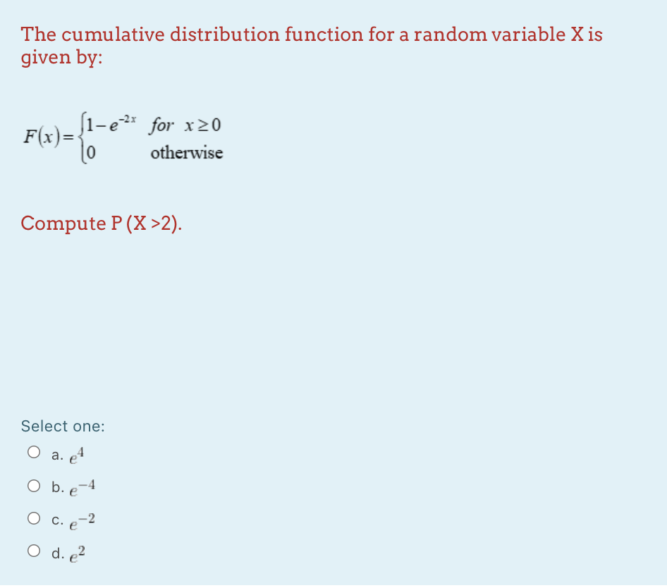 The cumulative distribution function for a random variable X is
given by:
(1-e for x20
F(x)=-
otherwise
Compute P (X >2).
Select one:
a. e4
O b. e-4
О с.
-2
С. e
O d. 2
