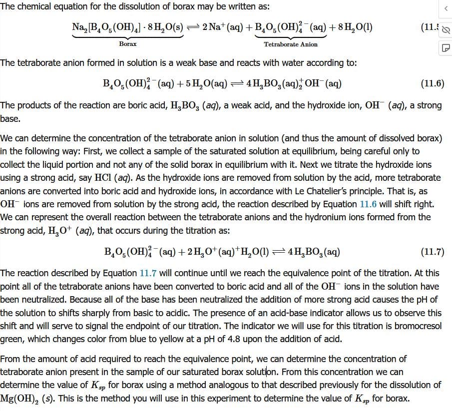 The chemical equation for the dissolution of borax may be written as:
Na, [B₂O(OH)4] - 8 H₂O(s) ⇒ 2 Na+ (aq) + B₂O(OH)²¯(aq) + 8 H₂O(1)
Tetraborate Anion
Borax
(11.5&
The tetraborate anion formed in solution is a weak base and reacts with water according to:
B₂O(OH)2 (aq) + 5 H₂O(aq) ⇒ 4H,BO₂(aq), OH¯(aq)
(11.6)
The products of the reaction are boric acid, H₂BO₂ (aq), a weak acid, and the hydroxide ion, OH (aq), a strong
base.
We can determine the concentration of the tetraborate anion in solution (and thus the amount of dissolved borax)
in the following way: First, we collect a sample of the saturated solution at equilibrium, being careful only to
collect the liquid portion and not any of the solid borax in equilibrium with it. Next we titrate the hydroxide ions
using a strong acid, say HCl (aq). As the hydroxide ions are removed from solution by the acid, more tetraborate
anions are converted into boric acid and hydroxide ions, in accordance with Le Chatelier's principle. That is, as
OH ions are removed from solution by the strong acid, the reaction described by Equation 11.6 will shift right.
We can represent the overall reaction between the tetraborate anions and the hydronium ions formed from the
strong acid, H₂O+ (aq), that occurs during the titration
BO(OH)²(aq) + 2 H₂O¹(aq)†H₂O(1) ⇒ 4H,BO₂ (aq)
(11.7)
The reaction described by Equation 11.7 will continue until we reach the equivalence point of the titration. At this
point all of the tetraborate anions have been converted to boric acid and all of the OH ions in the solution have
been neutralized. Because all of the base has been neutralized the addition of more strong acid causes the pH of
the solution to shifts sharply from basic to acidic. The presence of an acid-base indicator allows us to observe this
shift and will serve to signal the endpoint of our titration. The indicator we will use for this titration is bromocresol
green, which changes color from blue to yellow at a pH of 4.8 upon the addition of acid.
From the amount of acid required to reach the equivalence point, we can determine the concentration of
tetraborate anion present in the sample of our saturated borax solution. From this concentration we can
determine the value of Ksp for borax using a method analogous to that described previously for the dissolution of
Mg(OH)₂ (s). This is the method you will use in this experiment to determine the value of Ksp for borax.