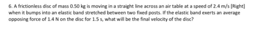 6. A frictionless disc of mass 0.50 kg is moving in a straight line across an air table at a speed of 2.4 m/s [Right]
when it bumps into an elastic band stretched between two fixed posts. If the elastic band exerts an average
opposing force of 1.4 N on the disc for 1.5 s, what will be the final velocity of the disc?
