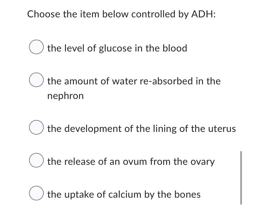 Choose the item below controlled by ADH:
the level of glucose in the blood
the amount of water re-absorbed in the
nephron
O the development of the lining of the uterus
the release of an ovum from the ovary
the uptake of calcium by the bones