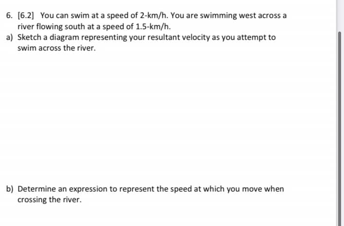 6. [6.2] You can swim at a speed of 2-km/h. You are swimming west across a
river flowing south at a speed of 1.5-km/h.
a) Sketch a diagram representing your resultant velocity as you attempt to
swim across the river.
b) Determine an expression to represent the speed at which you move when
crossing the river.

