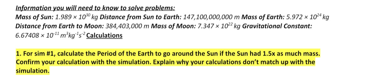 Information you will need to know to solve problems:
Mass of Sun: 1.989 x 1030 kg Distance from Sun to Earth: 147,100,000,000 m Mass of Earth: 5.972 × 10²4 kg
Distance from Earth to Moon: 384,403,000 m Mass of Moon: 7.347 x 1022 kg Gravitational Constant:
6.67408 x 10-¹¹ m³kg ¹s2 Calculations
1. For sim #1, calculate the Period of the Earth to go around the Sun if the Sun had 1.5x as much mass.
Confirm your calculation with the simulation. Explain why your calculations don't match up with the
simulation.