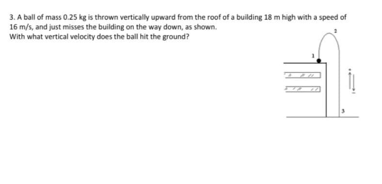 3. A ball of mass 0.25 kg is thrown vertically upward from the roof of a building 18 m high with a speed of
16 m/s, and just misses the building on the way down, as shown.
With what vertical velocity does the ball hit the ground?
