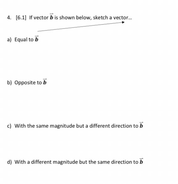 4. [6.1] If vector b is shown below, sketch a vector.
a) Equal to b
b) Opposite to b
c) With the same magnitude but a different direction to b
d) With a different magnitude but the same direction to b
