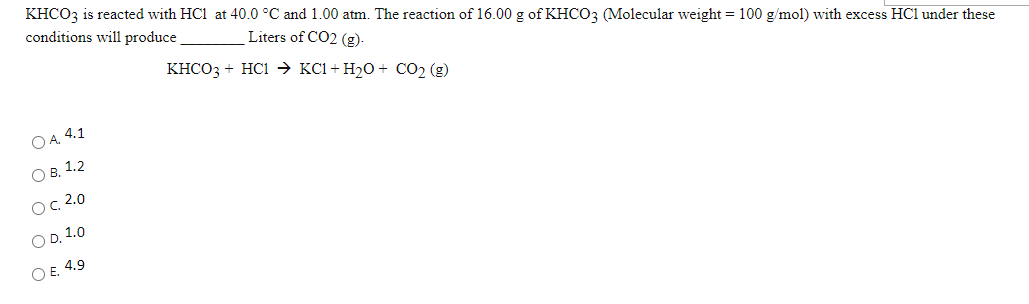 KHCO3 is reacted with HC1 at 40.0 °C and 1.00 atm. The reaction of 16.00 g of KHCO3 (Molecular weight = 100 g/mol) with excess HCl under these
conditions will produce
Liters of CO2 (g)-
KHCO3 + HC1 → KC1+ H2O + CO2 (g)
O A. 4.1
Ов. 1.2
Ос. 2.0
O D. 1.0
O E. 4.9
