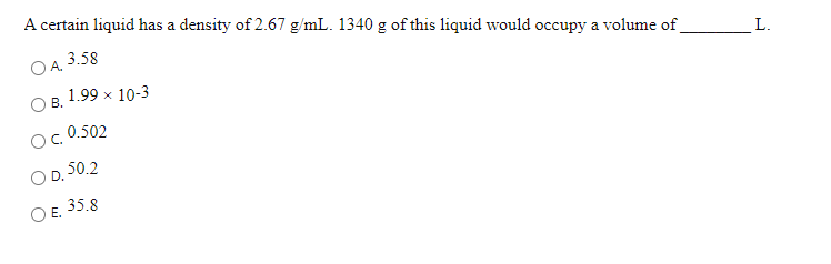 A certain liquid has a density of 2.67 g/mL. 1340 g of this liquid would occupy a volume of
O A.
3.58
L.
1.99 x 10-3
В.
0.502
D. 50.2
O E. 35.8
