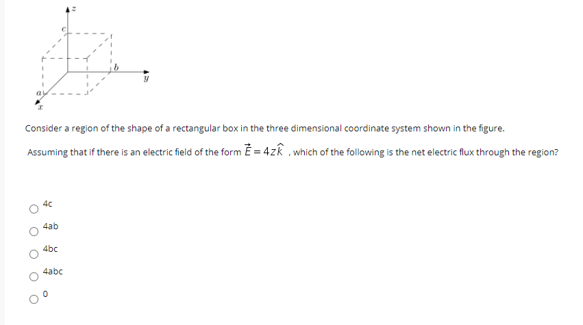 Consider a region of the shape of a rectangular box in the three dimensional coordinate system shown in the figure.
Assuming that if there is an electric field of the form E = 4zk ,which of the following is the net electric flux through the region?
4c
4ab
4bc
4abc
