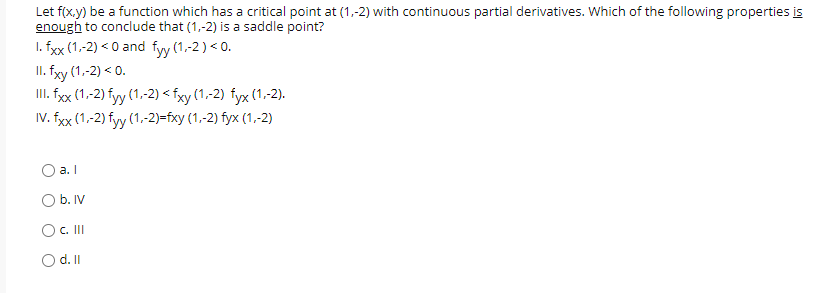 Let f(x.y) be a function which has a critical point at (1,-2) with continuous partial derivatives. Which of the following properties is
enough to conclude that (1,-2) is a saddle point?
I. fxx (1,-2) < 0 and fyy (1,-2) < 0.
II. fyy (1,-2) < 0.
II. fy (1,-2) fyy (1,-2) < fxy (1,-2) fyx (1,-2).
IV. fxx (1,-2) fyy (1,-2)=fxy (1,-2) fyx (1,-2)
a. I
O b. IV
OC.II
O d.I
