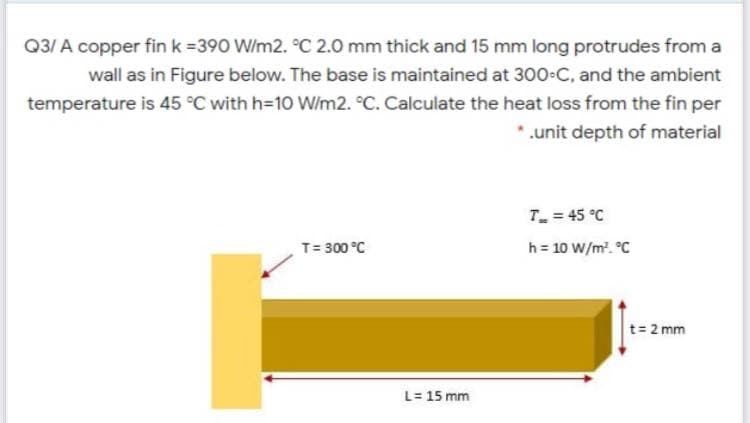 Q3/ A copper fin k =390 W/m2. °C 2.0 mm thick and 15 mm long protrudes from a
wall as in Figure below. The base is maintained at 300 C, and the ambient
temperature is 45 °C with h=10 W/m2. °C. Calculate the heat loss from the fin per
.unit depth of material
T = 45 °C
T= 300 °C
h = 10 W/m. °C
t= 2 mm
L= 15 mm
