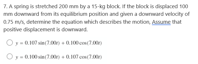 7. A spring is stretched 200 mm by a 15-kg block. If the block is displaced 100
mm downward from its equilibrium position and given a downward velocity of
0.75 m/s, determine the equation which describes the motion, Assume that
positive displacement is downward.
O y = 0.107 sin (7.00t) + 0.100 cos(7.00t)
y = 0.100 sin (7.00t) + 0.107 cos(7.00t)