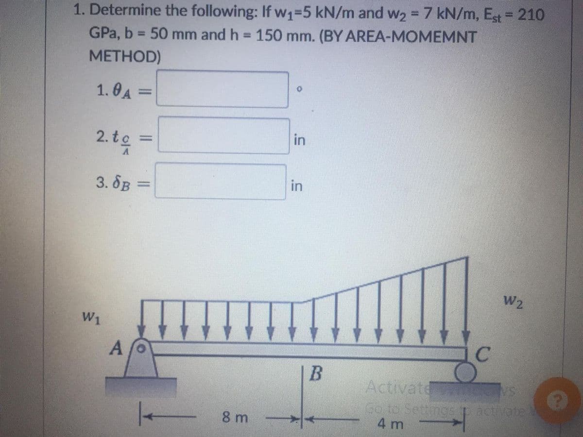 1. Determine the following: If w₁=5 kN/m and w₂ = 7 kN/m, Est = 210
GPa, b = 50 mm and h = 150 mm. (BY AREA-MOMEMNT
METHOD)
1.0A =
in
2. to
in
3. SB =
W2
W1
Af
8 m
B
C
Activate LLEONS
Go to Settings to activate
4 m