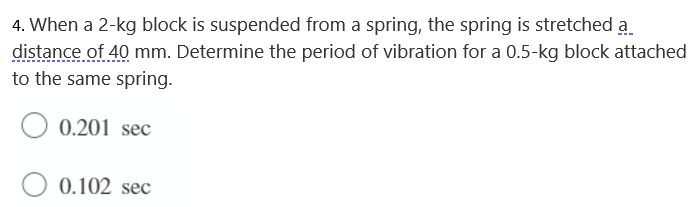 4. When a 2-kg block is suspended from a spring, the spring is stretched a
distance of 40 mm. Determine the period of vibration for a 0.5-kg block attached
to the same spring.
0.201 sec
0.102 sec