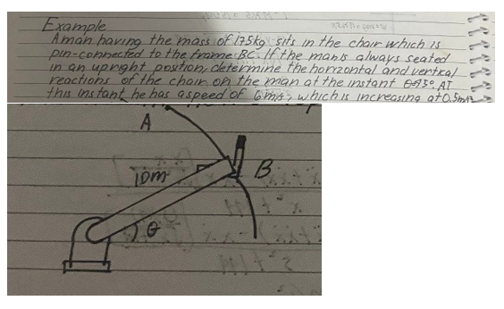 quale 2015 M1-1
Example
124521= por 1
Aman having the mass of 175kg sits in the chair which is
pin-connected to the frame BC. If the man's always seated
in an upright position, determine the horizontal and vertical-
reactions of the chair on the man at the instant 0730 AT
this instant he has a speed of 6 m/s, which is increasing at 0.5miz
-
A
Tom
B