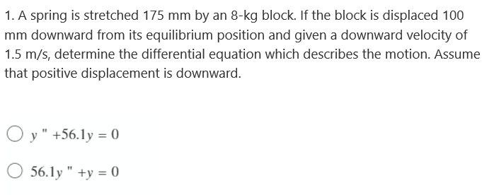 1. A spring is stretched 175 mm by an 8-kg block. If the block is displaced 100
mm downward from its equilibrium position and given a downward velocity of
1.5 m/s, determine the differential equation which describes the motion. Assume
that positive displacement is downward.
Oy" +56.1y = 0
56.1y " +y = 0