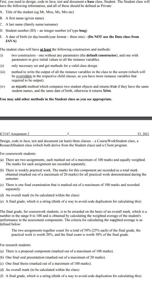 First, you need to design, code in Java, test and document a base class, Student. The Student class will
have the following information, and all of these should be defined as Private:
A. Title of the student (eg Mr, Miss, Ms, Mrs etc)
B. A first name (given name)
C. A last name (family name/surname)
D. Student number (ID) – an integer number (of type long)
E. A date of birth (in day/month/year format – three ints) - (Do NOT use the Date class from
JAVA)
The student class will have at least the following constructors and methods:
i)
two constructors - one without any parameters (the default constructor), and one with
parameters to give initial values to all the instance variables.
ii)
only necessary set and get methods for a valid class design.
(iii)
method to write the output of all the instance variables in the class to the screen (which will
be overridden in the respective child classes, as you have more instance variables that
required to be output)
iv)
an equals method which compares two student objects and returns true if they have the same
student names, and the same date of birth, otherwise it returns false.
You may add other methods in the Student class as you see appropriate.
ICT167 Assignment 2
TJ, 2021
Design, code in Java, test and document (at least) three classes – a CourseWorkStudent class, a
ResearchStudent class (which both derive from the Student class) and a Client program.
For coursework students:
(a) There are two assignments, each marked out of a maximum of 100 marks and equally weighted.
The marks for each assignment are recorded separately.
(b) There is weekly practical work. The marks for this component are recorded as a total mark
obtained (marked out of a maximum of 20 marks) for all practical work demonstrated during the
semester.
(c) There is one final examination that is marked out of a maximum of 100 marks and recorded
separately.
(d) An overall mark (to be calculated within the class)
(e) A final grade, which is a string (think of a way to avoid code duplication for calculating this)
The final grade, for coursework students, is to be awarded on the basis of an overall mark, which is a
number in the range 0 to 100 and is obtained by calculating the weighted average of the student's
performance in the assessment components. The criteria for calculating the weighted average is as
defined below:
The two assignments together count for a total of 50% (25% each) of the final grade, the
practical work is worth 20%, and the final exam is worth 30% of the final grade.
For research students:
(a) There is a proposal component (marked out of a maximum of 100 marks).
(b) One final oral presentation (marked out of a maximum of 20 marks).
(c) One final thesis (marked out of a maximum of 100 marks).
(d) An overall mark (to be calculated within the class)
(f) A final grade, which is a string (think of a way to avoid code duplication for calculating this)
