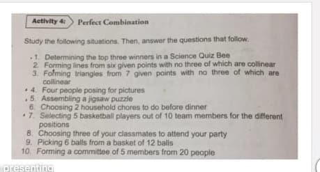 Activity 4:
Perfect Combination
Study the following situations. Then, answer the questions that follow.
1. Determining the top three winners in a Science Quiz Bee
2. Forming lines from six given points with no three of which are collinear
3. Folming triangles from 7 given points with no three of which are
collinear
+ 4. Four people posing for pictures
5. Assembling a jigsaw puzzie
6. Choosing 2 household chores to do before dinner
•7. Selecting 5 basketball players out of 10 team members for the different
positions
8. Choosing three of your classmates to attend your party
9. Picking 6 balls from a basket of 12 balls
10. Forming a committee of 5 members from 20 people
presenting
