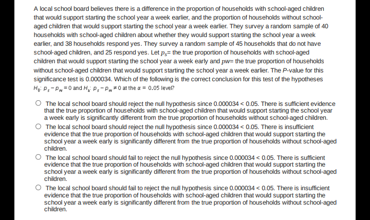 A local school board believes there is a difference in the proportion of households with school-aged children
that would support starting the school year a week earlier, and the proportion of households without school-
aged children that would support starting the school year a week earlier. They survey a random sample of 40
households with school-aged children about whether they would support starting the school year a week
earlier, and 38 households respond yes. They survey a random sample of 45 households that do not have
school-aged children, and 25 respond yes. Let p3= the true proportion of households with school-aged
children that would support starting the school year a week early and pw= the true proportion of households
without school-aged children that would support starting the school year a week earlier. The P-value for this
significance test is 0.000034. Which of the following is the correct conclusion for this test of the hypotheses
Ho: P;- Pw=0 and H, P,- Pw0 at the a = 0.05 level?
O The local school board should reject the null hypothesis since 0.000034 < 0.05. There is sufficient evidence
that the true proportion of households with school-aged children that would support starting the school year
a week early is significantly different from the true proportion of households without school-aged children.
O The local school board should reject the null hypothesis since 0.000034 < 0.05. There is insufficient
evidence that the true proportion of households with school-aged children that would support starting the
school year a week early is significantly different from the true proportion of households without school-aged
children.
O The local school board should fail to reject the null hypothesis since 0.000034 < 0.05. There is sufficient
evidence that the true proportion of households with school-aged children that would support starting the
school year a week early is significantly different from the true proportion of households without school-aged
children.
O The local school board should fail to reject the null hypothesis since 0.000034 < 0.05. There is insufficient
evidence that the true proportion of households with school-aged children that would support starting the
school year a week early is significantly different from the true proportion of households without school-aged
children.
