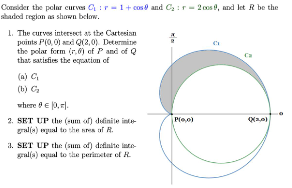 Consider the polar curves C1 : r = 1 + cos 0 and C2 : r = 2 cos 0, and let R be the
shaded region as shown below.
1. The curves intersect at the Cartesian
points P(0, 0) and Q(2,0). Determine
the polar form (r, 0) of P and of Q
that satisfies the equation of
(a) C
(b) C2
where e e (0, "].
P(0,0)
Q(2,0)
2. SET UP the (sum of) definite inte-
gral(s) equal to the area of R.
3. SET UP the (sum of) definite inte-
gral(s) equal to the perimeter of R.
