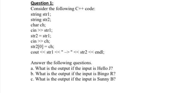 Question 1:
Consider the following C++ code:
string strl;
string str2;
char ch;
cin >> str%;
str2 = strl;
cin >> ch;
str2[0] = ch;
cout << strl << "->" << str2 << endl;
Answer the following questions.
a. What is the output if the input is Hello J?
b. What is the output if the input is Bingo R?
c. What is the output if the input is Sunny B?
