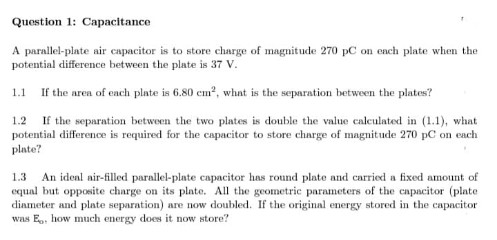 Question 1: Capacitance
A parallel-plate air capacitor is to store charge of magnitude 270 pC on each plate when the
potential difference between the plate is 37 V.
1.1 If the area of each plate is 6.80 cm?, what is the separation between the plates?
If the separation between the two plates is double the value calculated in (1.1), what
potential difference is required for the capacitor to store charge of magnitude 270 pC on each
plate?
1.2
An ideal air-filled parallel-plate capacitor has round plate and carried a fixed amount of
equal but opposite charge on its plate. All the geometric parameters of the capacitor (plate
diameter and plate separation) are now doubled. If the original energy stored in the capacitor
was E,, how much energy does it now store?
1.3
