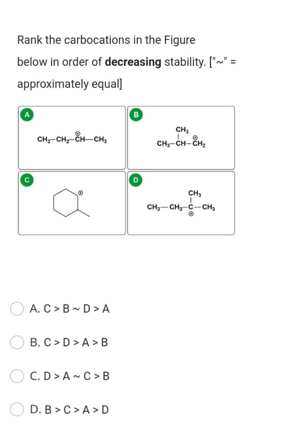 Rank the carbocations in the Figure
below in order of decreasing stability. ["~" =
approximately equal]
A
B
CH3
CH;-CH,-ČH-CH3
CH;-CH- ČH,
D
CH3
CH3-CH3-C-CH3
A. C > B - D > A
B. C > D > A > B
C. D > A ~ C > B
D. B > C > A >D
