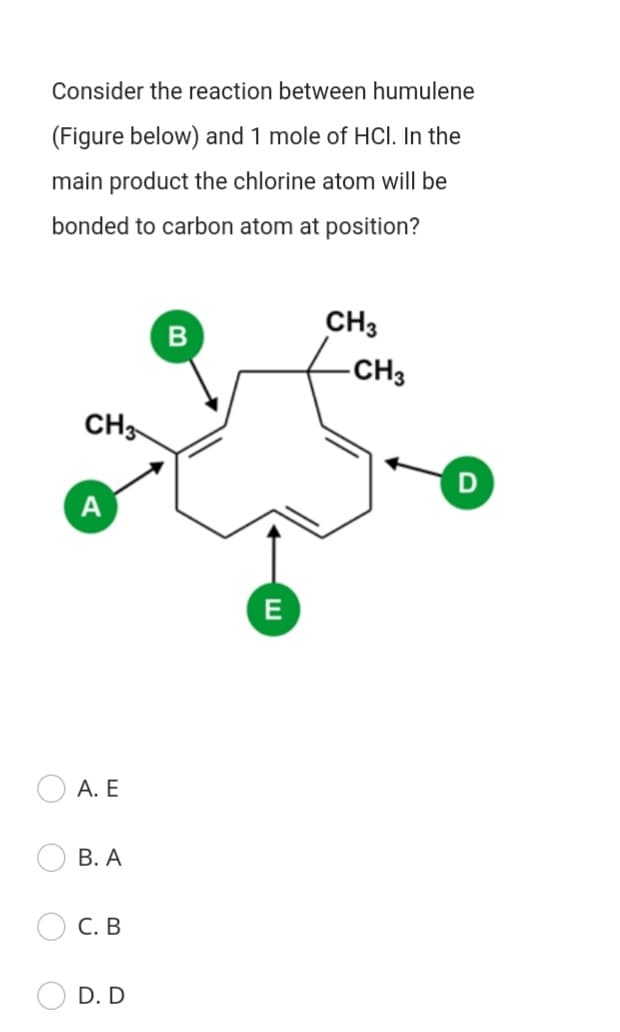 Consider the reaction between humulene
(Figure below) and 1 mole of HCl. In the
main product the chlorine atom will be
bonded to carbon atom at position?
CH3
B
-CH3
CH3
D
A
E
А. Е
В. А
С. В
D. D
