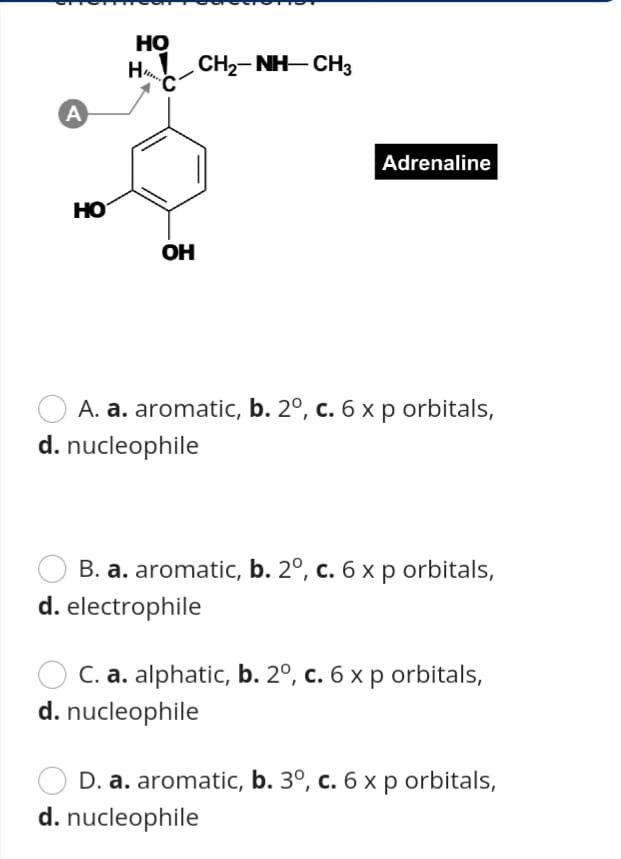 Но
H
CH2- NH- CH3
A
Adrenaline
HO
OH
A. a. aromatic, b. 2º, c. 6 x p orbitals,
d. nucleophile
B. a. aromatic, b. 2º, c. 6 x p orbitals,
d. electrophile
C. a. alphatic, b. 2º, c. 6 x p orbitals,
d. nucleophile
D. a. aromatic, b. 3º, c. 6 x p orbitals,
d. nucleophile
