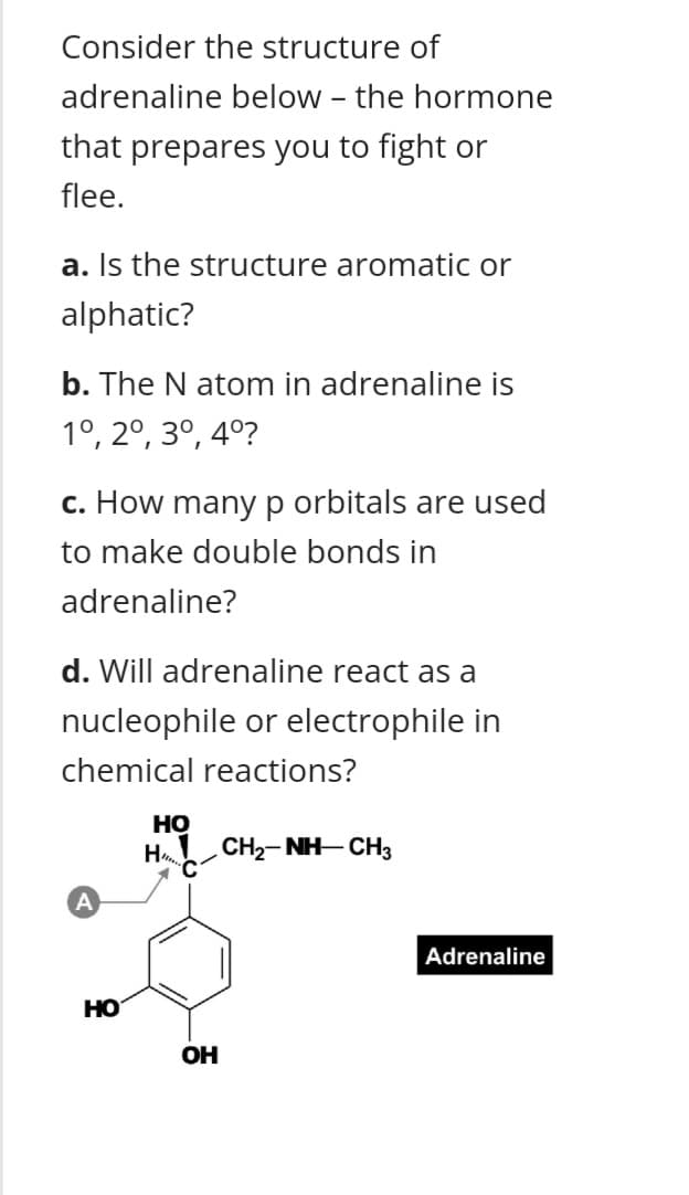 Consider the structure of
adrenaline below - the hormone
that prepares you to fight or
flee.
a. Is the structure aromatic or
alphatic?
b. The N atom in adrenaline is
1°, 2°, 3º, 4º?
c. How manyp orbitals are used
to make double bonds in
adrenaline?
d. Will adrenaline react as a
nucleophile or electrophile in
chemical reactions?
Но
H CH2- NH-CH3
Adrenaline
но
OH
