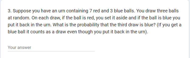 3. Suppose you have an urn containing 7 red and 3 blue balls. You draw three balls
at random. On each draw, if the ball is red, you set it aside and if the ball is blue you
put it back in the urn. What is the probability that the third draw is blue? (If you get a
blue ball it counts as a draw even though you put it back in the urn).
Your answer