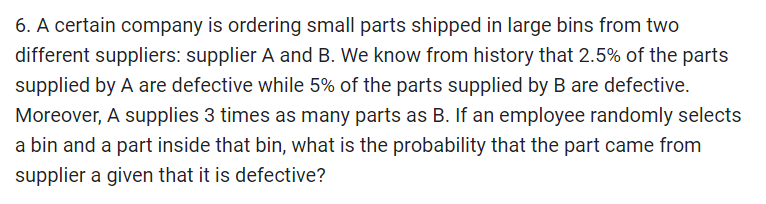 6. A certain company is ordering small parts shipped in large bins from two
different suppliers: supplier A and B. We know from history that 2.5% of the parts
supplied by A are defective while 5% of the parts supplied by B are defective.
Moreover, A supplies 3 times as many parts as B. If an employee randomly selects
a bin and a part inside that bin, what is the probability that the part came from
supplier a given that it is defective?