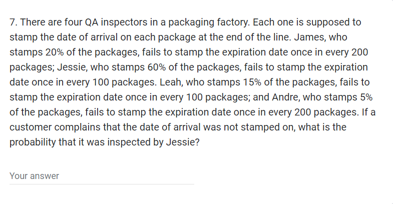 7. There are four QA inspectors in a packaging factory. Each one is supposed to
stamp the date of arrival on each package at the end of the line. James, who
stamps 20% of the packages, fails to stamp the expiration date once in every 200
packages; Jessie, who stamps 60% of the packages, fails to stamp the expiration
date once in every 100 packages. Leah, who stamps 15% of the packages, fails to
stamp the expiration date once in every 100 packages; and Andre, who stamps 5%
of the packages, fails to stamp the expiration date once in every 200 packages. If a
customer complains that the date of arrival was not stamped on, what is the
probability that it was inspected by Jessie?
Your answer