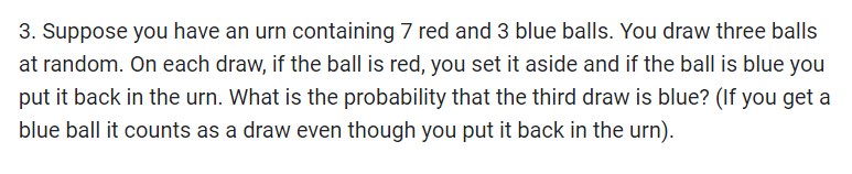 3. Suppose you have an urn containing 7 red and 3 blue balls. You draw three balls
at random. On each draw, if the ball is red, you set it aside and if the ball is blue you
put it back in the urn. What is the probability that the third draw is blue? (If you get a
blue ball it counts as a draw even though you put it back in the urn).