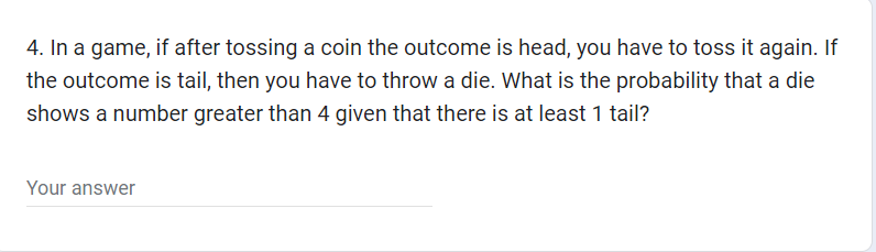 4. In a game, if after tossing a coin the outcome is head, you have to toss it again. If
the outcome is tail, then you have to throw a die. What is the probability that a die
shows a number greater than 4 given that there is at least 1 tail?
Your answer