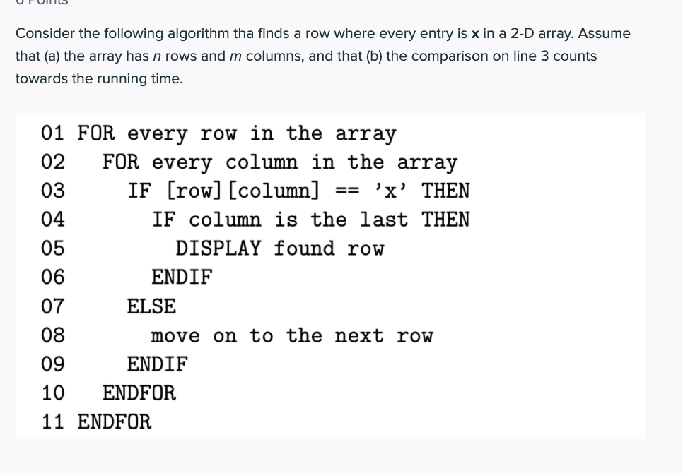 Consider the following algorithm tha finds a row where every entry is x in a 2-D array. Assume
that (a) the array has n rows and m columns, and that (b) the comparison on line 3 counts
towards the running time.
01 FOR every row in the array
FOR every column in the array
IF [row] [column]
02
03
'x' THEN
04
IF column is the last THEN
05
DISPLAY found row
06
ENDIF
07
ELSE
08
move on to the next row
09
ENDIF
10
ENDFOR
11 ENDFOR
