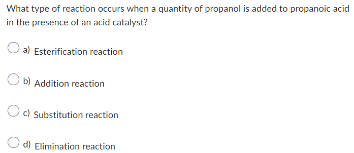 What type of reaction occurs when a quantity of propanol is added to propanoic acid
in the presence of an acid catalyst?
a) Esterification reaction
Ob) Addition reaction
Oc) Substitution reaction
d) Elimination reaction