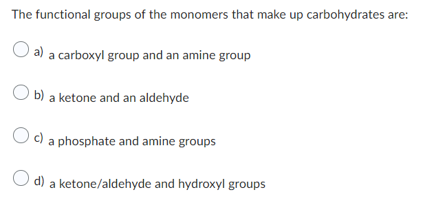 The functional groups of the monomers that make up carbohydrates are:
a) a carboxyl group and an amine group
O b) a ketone and an aldehyde
c) a phosphate and amine groups
d)
a
ketone/aldehyde and hydroxyl groups