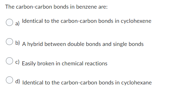The carbon-carbon bonds in benzene are:
Identical to the carbon-carbon bonds in cyclohexene
b) A hybrid between double bonds and single bonds
c) Easily broken in chemical reactions
d) Identical to the carbon-carbon bonds in cyclohexane