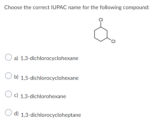 Choose the correct IUPAC name for the following compound:
O a) 1,3-dichlorocyclohexane
Ob) 1,5-dichlorocyclohexane
c) 1,3-dichlorohexane
d) 1,3-dichlorocycloheptane